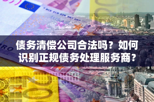 武汉债务清偿公司合法吗？如何识别正规债务处理服务商？