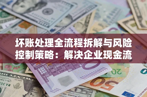 武汉坏账处理全流程拆解与风险控制策略：解决企业现金流顽疾的实战指南